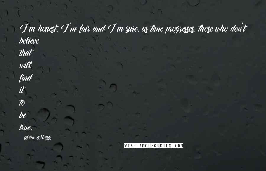 John Hogg Quotes: I'm honest, I'm fair and I'm sure, as time progresses, those who don't believe that will find it to be true.