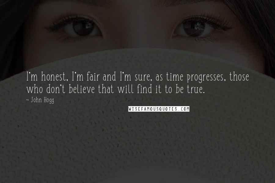 John Hogg Quotes: I'm honest, I'm fair and I'm sure, as time progresses, those who don't believe that will find it to be true.