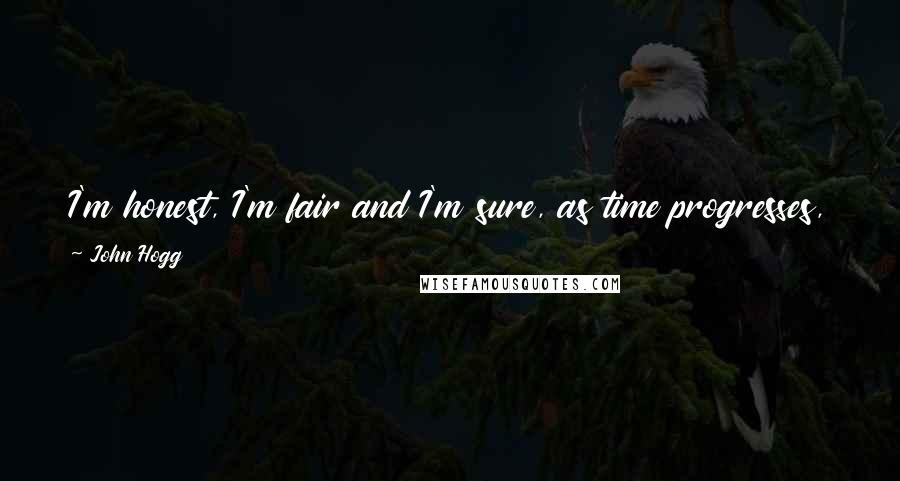 John Hogg Quotes: I'm honest, I'm fair and I'm sure, as time progresses, those who don't believe that will find it to be true.