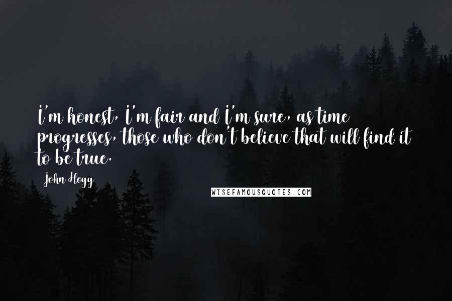 John Hogg Quotes: I'm honest, I'm fair and I'm sure, as time progresses, those who don't believe that will find it to be true.