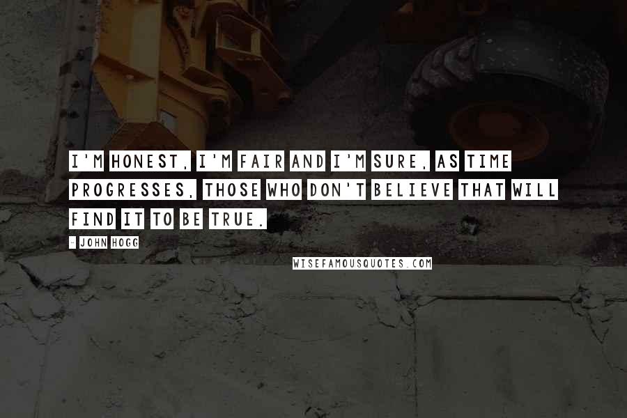 John Hogg Quotes: I'm honest, I'm fair and I'm sure, as time progresses, those who don't believe that will find it to be true.