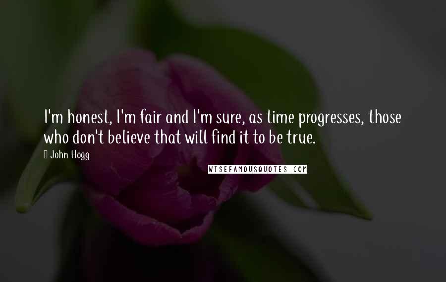 John Hogg Quotes: I'm honest, I'm fair and I'm sure, as time progresses, those who don't believe that will find it to be true.