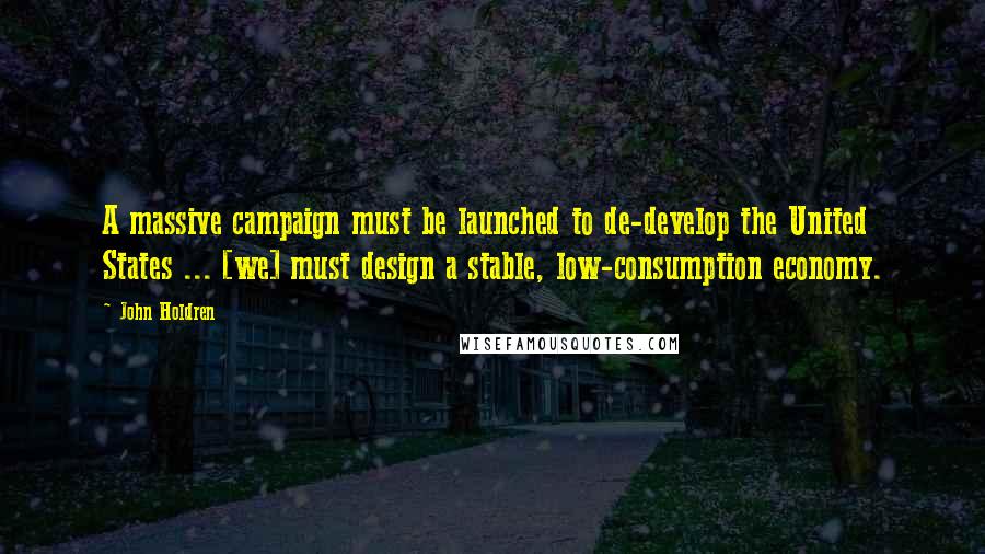 John Holdren Quotes: A massive campaign must be launched to de-develop the United States ... [we] must design a stable, low-consumption economy.