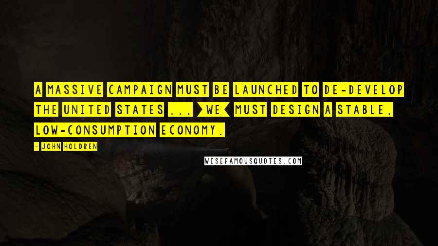 John Holdren Quotes: A massive campaign must be launched to de-develop the United States ... [we] must design a stable, low-consumption economy.