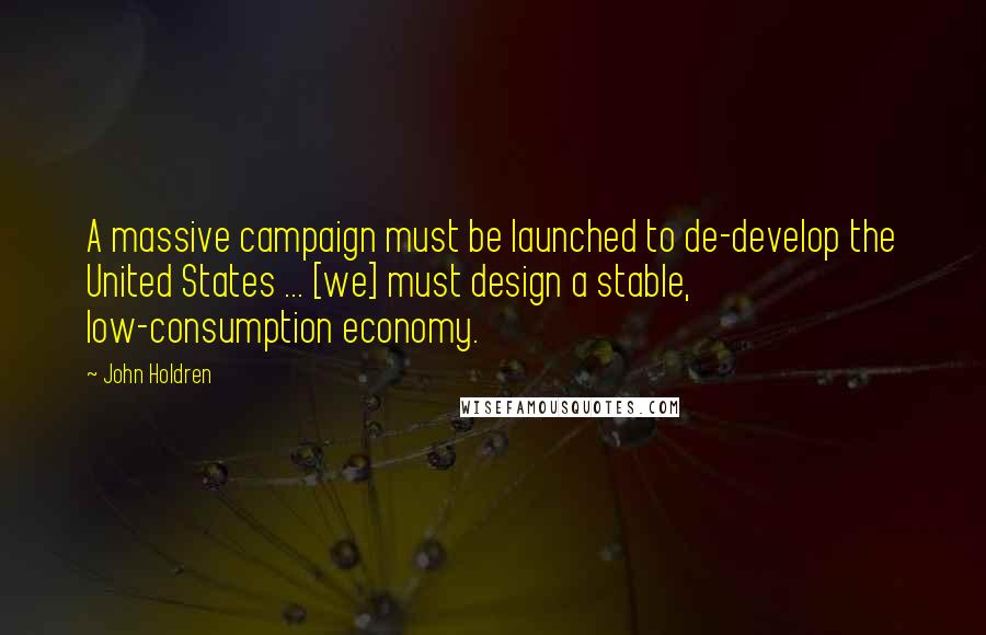John Holdren Quotes: A massive campaign must be launched to de-develop the United States ... [we] must design a stable, low-consumption economy.