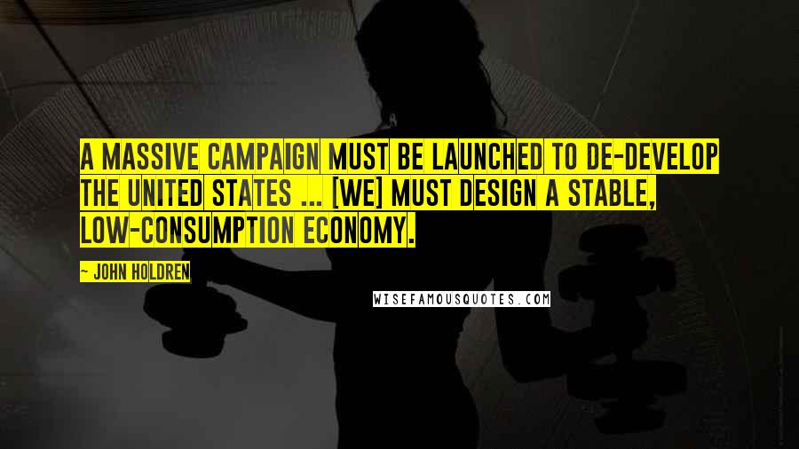 John Holdren Quotes: A massive campaign must be launched to de-develop the United States ... [we] must design a stable, low-consumption economy.