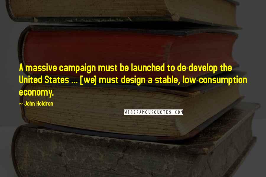 John Holdren Quotes: A massive campaign must be launched to de-develop the United States ... [we] must design a stable, low-consumption economy.