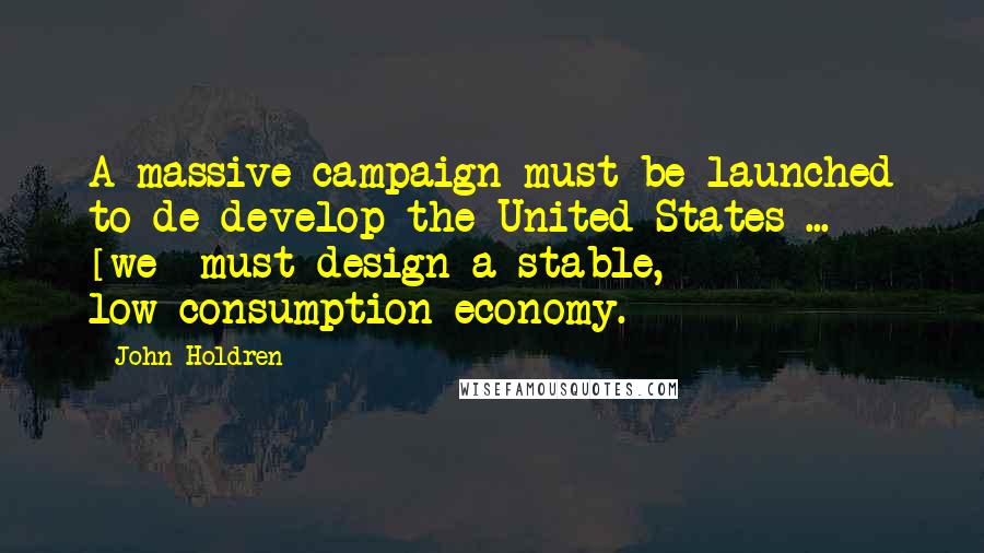 John Holdren Quotes: A massive campaign must be launched to de-develop the United States ... [we] must design a stable, low-consumption economy.