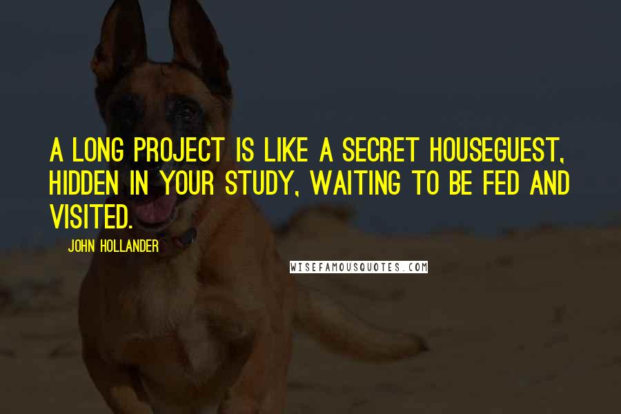 John Hollander Quotes: A long project is like a secret houseguest, hidden in your study, waiting to be fed and visited.