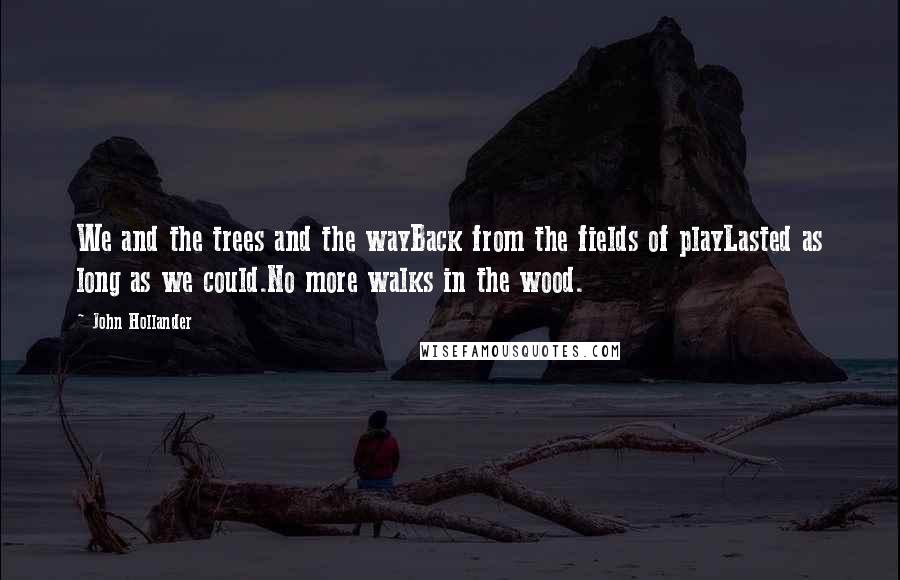 John Hollander Quotes: We and the trees and the wayBack from the fields of playLasted as long as we could.No more walks in the wood.