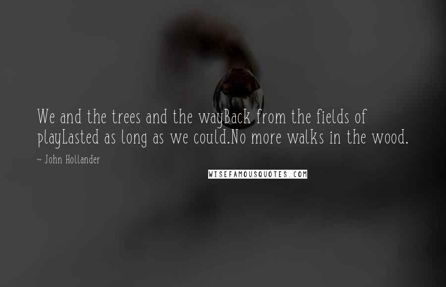 John Hollander Quotes: We and the trees and the wayBack from the fields of playLasted as long as we could.No more walks in the wood.