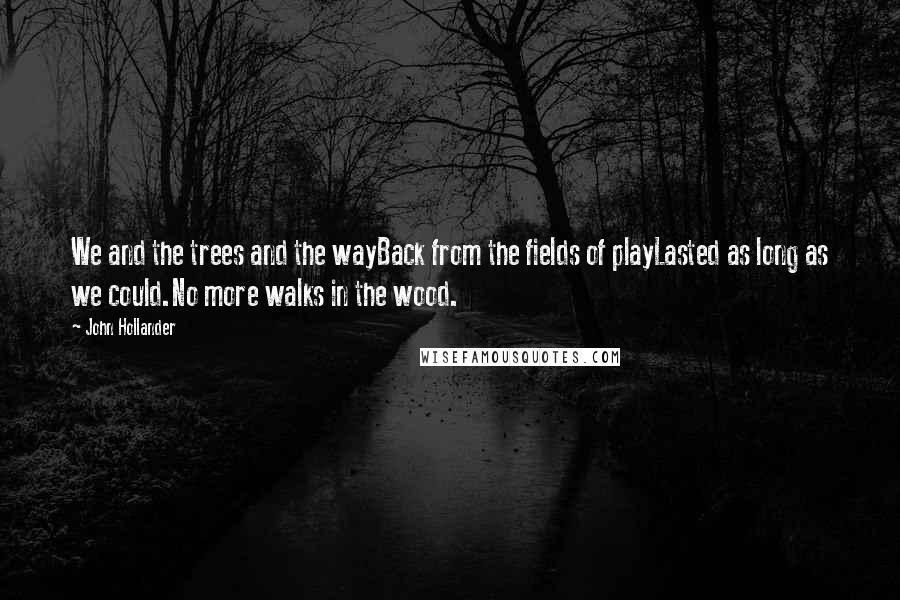 John Hollander Quotes: We and the trees and the wayBack from the fields of playLasted as long as we could.No more walks in the wood.
