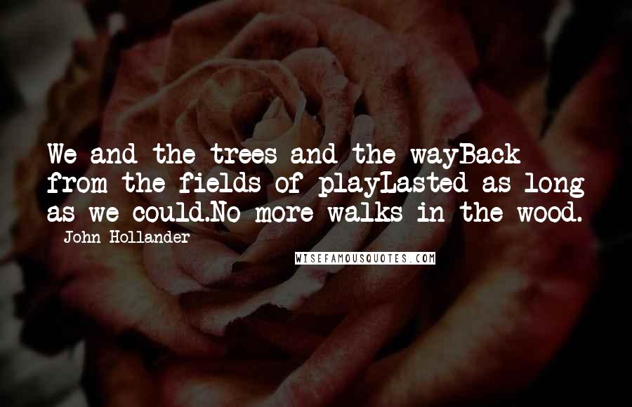 John Hollander Quotes: We and the trees and the wayBack from the fields of playLasted as long as we could.No more walks in the wood.