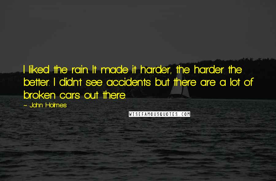 John Holmes Quotes: I liked the rain. It made it harder, the harder the better. I didn't see accidents but there are a lot of broken cars out there.