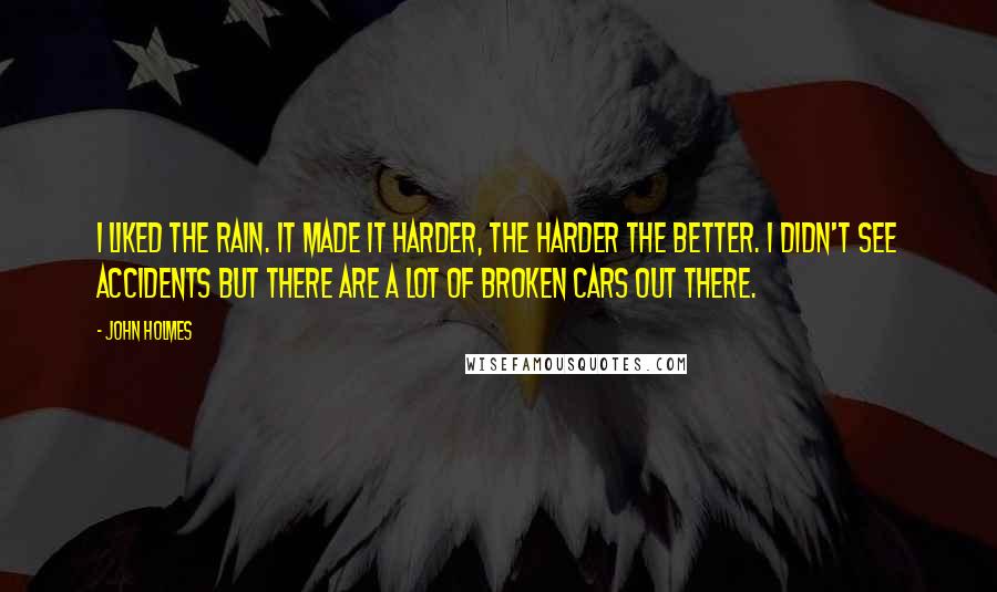 John Holmes Quotes: I liked the rain. It made it harder, the harder the better. I didn't see accidents but there are a lot of broken cars out there.