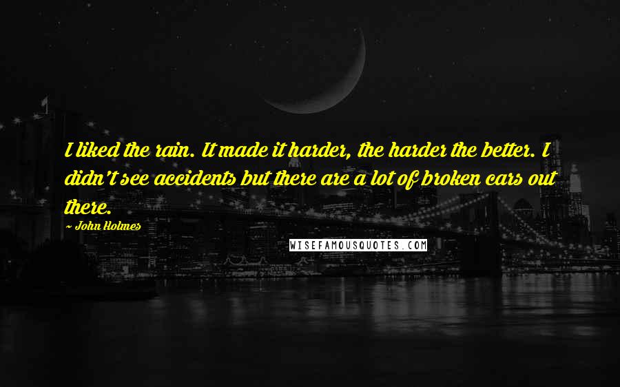 John Holmes Quotes: I liked the rain. It made it harder, the harder the better. I didn't see accidents but there are a lot of broken cars out there.