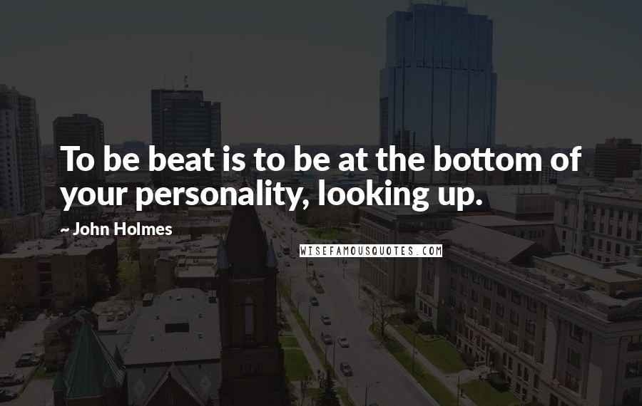 John Holmes Quotes: To be beat is to be at the bottom of your personality, looking up.