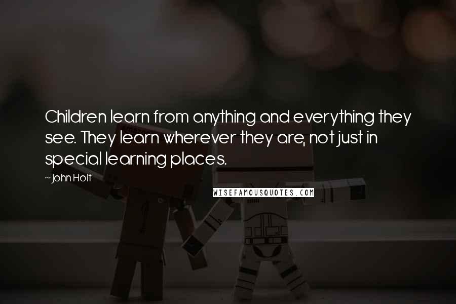 John Holt Quotes: Children learn from anything and everything they see. They learn wherever they are, not just in special learning places.