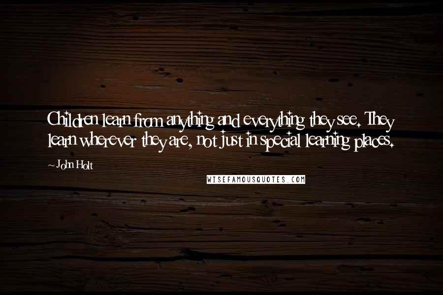 John Holt Quotes: Children learn from anything and everything they see. They learn wherever they are, not just in special learning places.