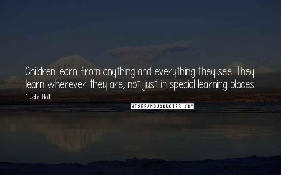 John Holt Quotes: Children learn from anything and everything they see. They learn wherever they are, not just in special learning places.