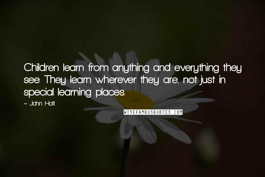 John Holt Quotes: Children learn from anything and everything they see. They learn wherever they are, not just in special learning places.