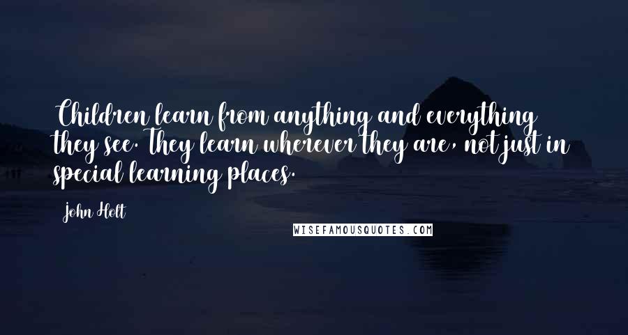 John Holt Quotes: Children learn from anything and everything they see. They learn wherever they are, not just in special learning places.