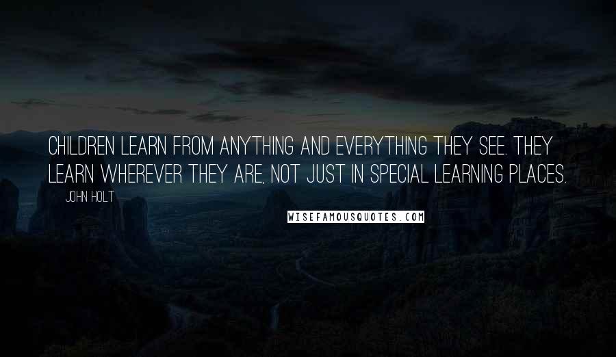 John Holt Quotes: Children learn from anything and everything they see. They learn wherever they are, not just in special learning places.