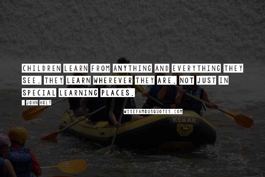 John Holt Quotes: Children learn from anything and everything they see. They learn wherever they are, not just in special learning places.