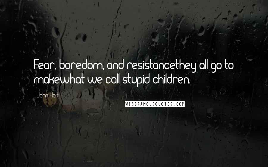 John Holt Quotes: Fear, boredom, and resistancethey all go to makewhat we call stupid children.