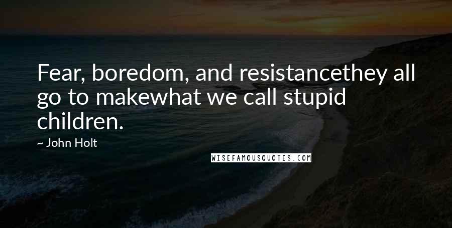 John Holt Quotes: Fear, boredom, and resistancethey all go to makewhat we call stupid children.