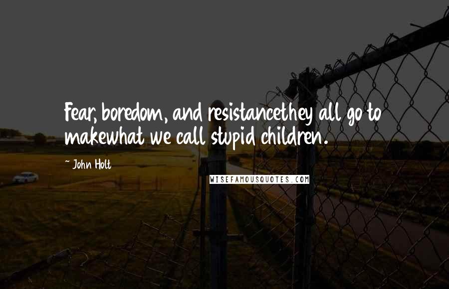 John Holt Quotes: Fear, boredom, and resistancethey all go to makewhat we call stupid children.