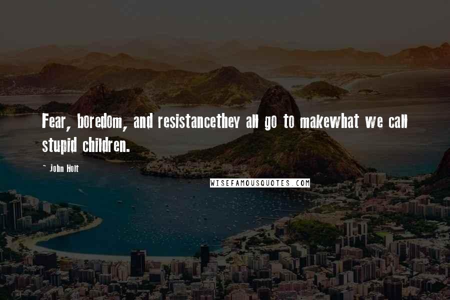 John Holt Quotes: Fear, boredom, and resistancethey all go to makewhat we call stupid children.