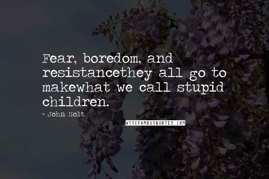 John Holt Quotes: Fear, boredom, and resistancethey all go to makewhat we call stupid children.