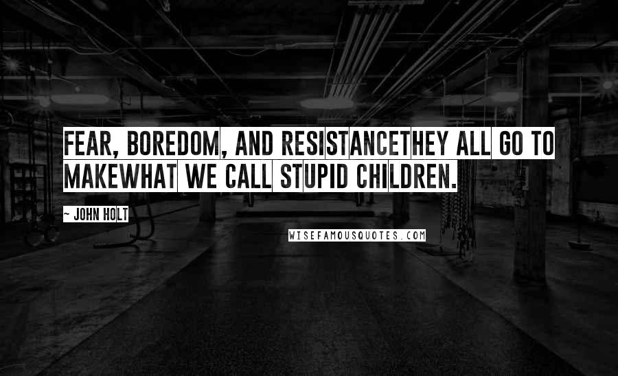 John Holt Quotes: Fear, boredom, and resistancethey all go to makewhat we call stupid children.