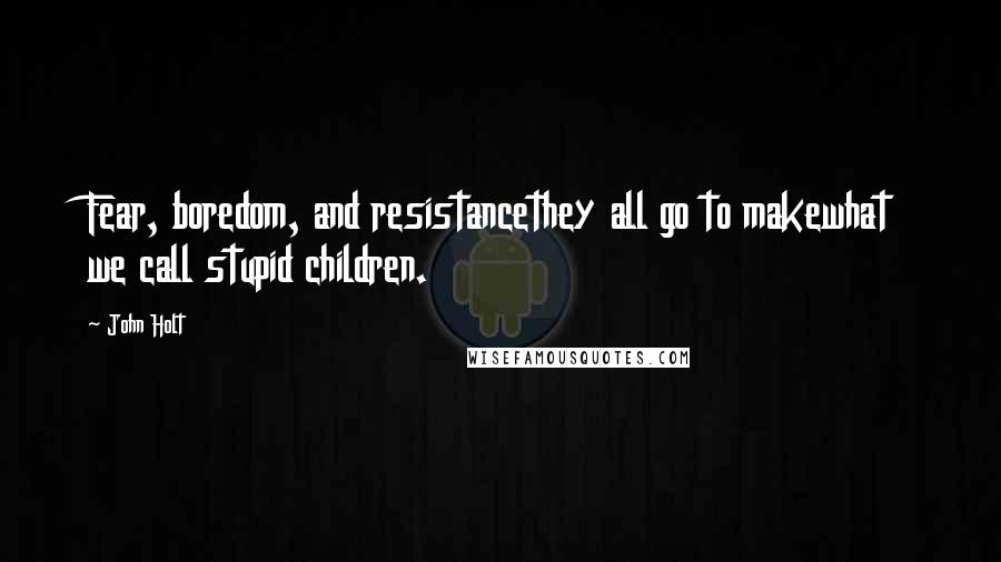 John Holt Quotes: Fear, boredom, and resistancethey all go to makewhat we call stupid children.