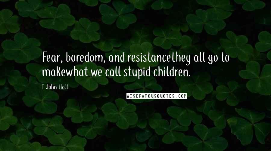 John Holt Quotes: Fear, boredom, and resistancethey all go to makewhat we call stupid children.