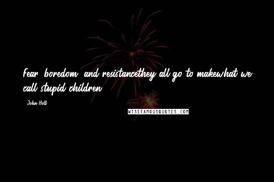 John Holt Quotes: Fear, boredom, and resistancethey all go to makewhat we call stupid children.