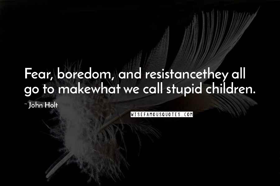 John Holt Quotes: Fear, boredom, and resistancethey all go to makewhat we call stupid children.