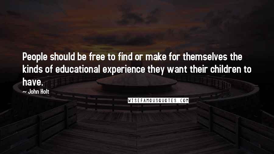 John Holt Quotes: People should be free to find or make for themselves the kinds of educational experience they want their children to have.