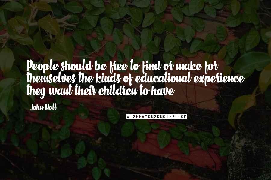 John Holt Quotes: People should be free to find or make for themselves the kinds of educational experience they want their children to have.