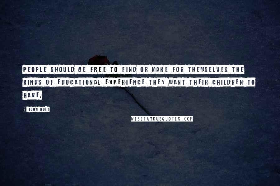 John Holt Quotes: People should be free to find or make for themselves the kinds of educational experience they want their children to have.