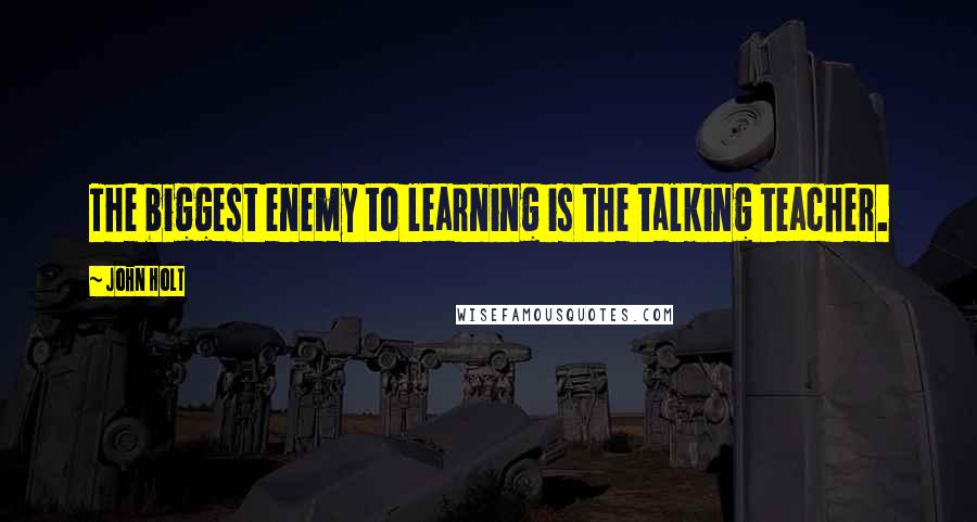 John Holt Quotes: The biggest enemy to learning is the talking teacher.