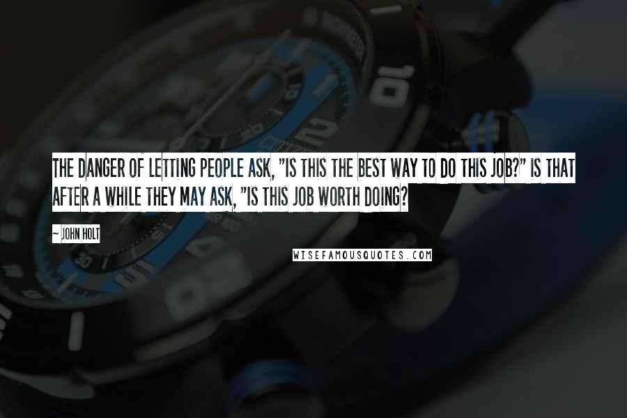 John Holt Quotes: The danger of letting people ask, "Is this the best way to do this job?" is that after a while they may ask, "Is this job worth doing?