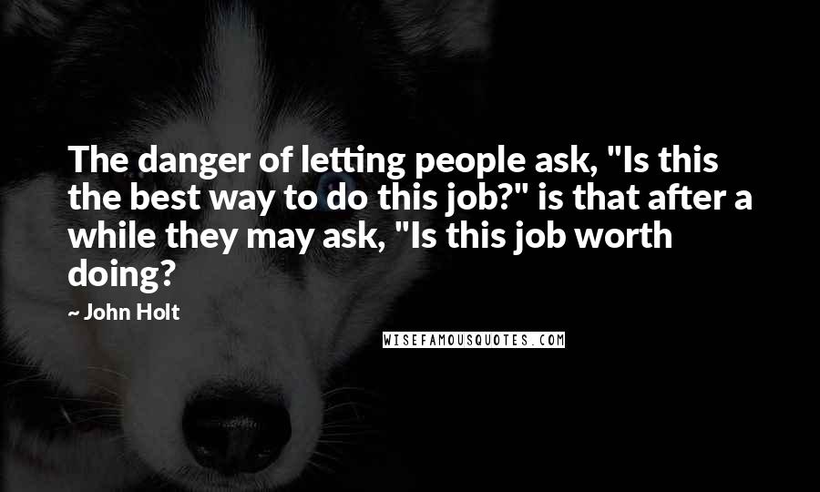 John Holt Quotes: The danger of letting people ask, "Is this the best way to do this job?" is that after a while they may ask, "Is this job worth doing?