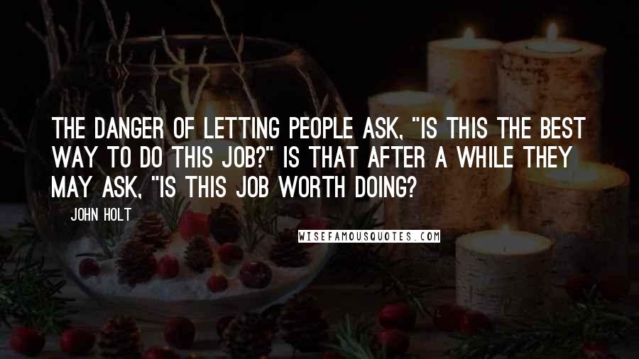 John Holt Quotes: The danger of letting people ask, "Is this the best way to do this job?" is that after a while they may ask, "Is this job worth doing?