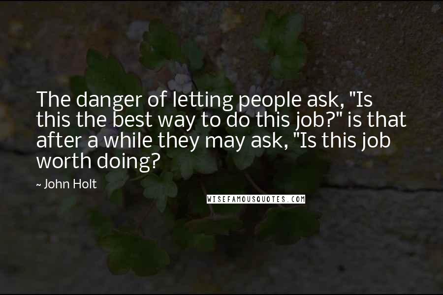 John Holt Quotes: The danger of letting people ask, "Is this the best way to do this job?" is that after a while they may ask, "Is this job worth doing?