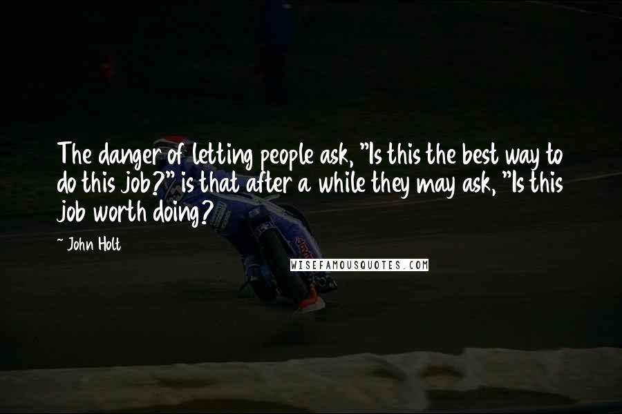 John Holt Quotes: The danger of letting people ask, "Is this the best way to do this job?" is that after a while they may ask, "Is this job worth doing?