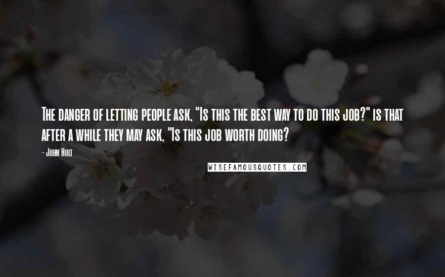 John Holt Quotes: The danger of letting people ask, "Is this the best way to do this job?" is that after a while they may ask, "Is this job worth doing?