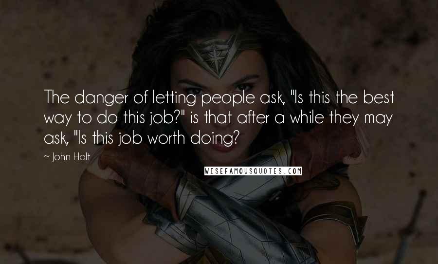 John Holt Quotes: The danger of letting people ask, "Is this the best way to do this job?" is that after a while they may ask, "Is this job worth doing?