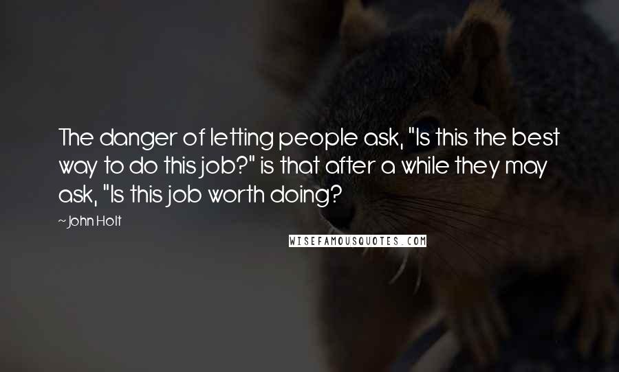 John Holt Quotes: The danger of letting people ask, "Is this the best way to do this job?" is that after a while they may ask, "Is this job worth doing?
